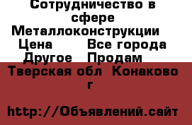 Сотрудничество в сфере Металлоконструкции  › Цена ­ 1 - Все города Другое » Продам   . Тверская обл.,Конаково г.